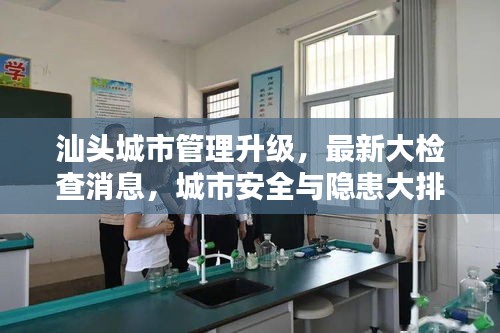 汕頭城市管理升級，最新大檢查消息，城市安全與隱患大排查全面啟動