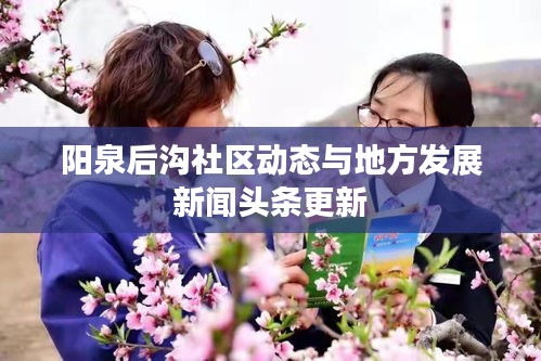 陽(yáng)泉后溝社區(qū)動(dòng)態(tài)與地方發(fā)展新聞?lì)^條更新
