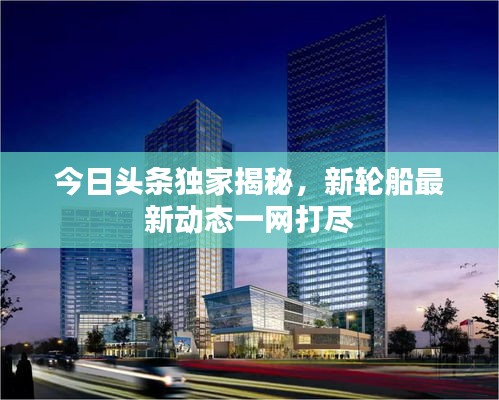 今日頭條獨(dú)家揭秘，新輪船最新動(dòng)態(tài)一網(wǎng)打盡