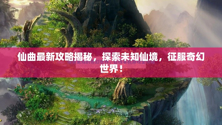 仙曲最新攻略揭秘，探索未知仙境，征服奇幻世界！
