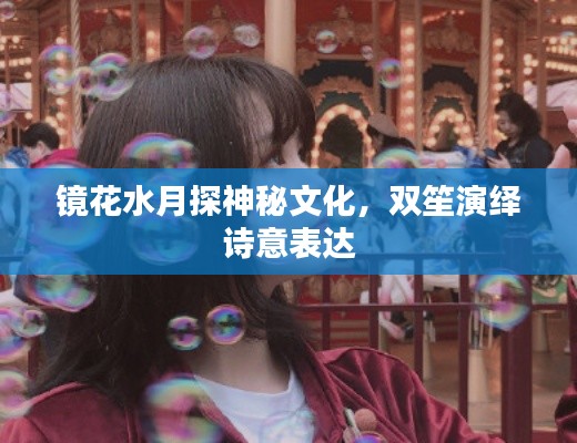 鏡花水月探神秘文化，雙笙演繹詩(shī)意表達(dá)